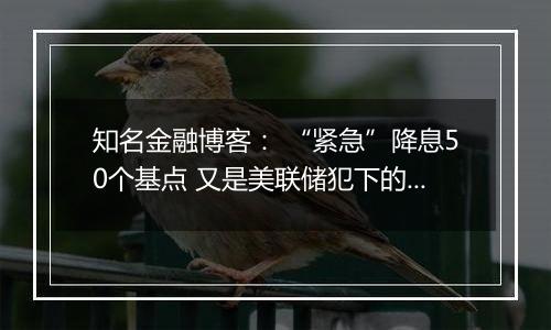知名金融博客: “紧急”降息50个基点 又是美联储犯下的一个大错