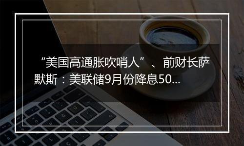 “美国高通胀吹哨人”、前财长萨默斯:美联储9月份降息50个基点是一个错误