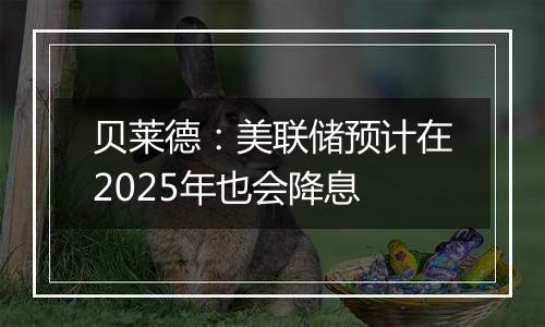 贝莱德:美联储预计在2025年也会降息