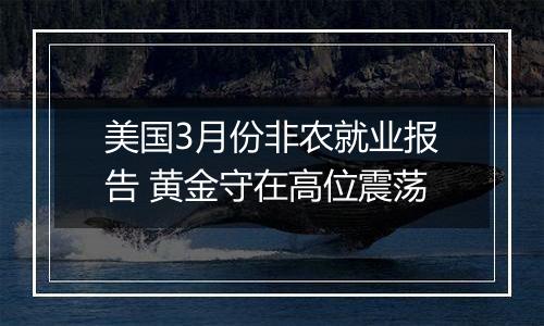 美国3月份非农就业报告 黄金守在高位震荡