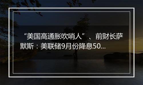 “美国高通胀吹哨人”、前财长萨默斯：美联储9月份降息50个基点是一个错误