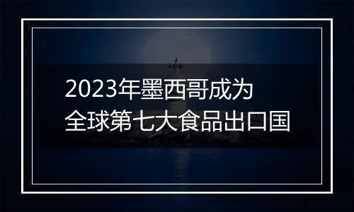 2023年墨西哥成为全球第七大食品出口国