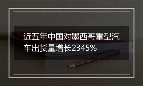 近五年中国对墨西哥重型汽车出货量增长2345%
