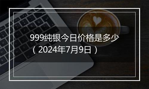 999纯银今日价格是多少(2024年7月9日)