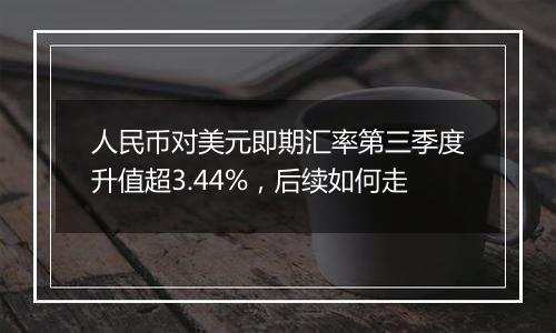 人民币对美元即期汇率第三季度升值超3.44%,后续如何走
