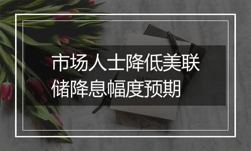 市场人士降低美联储降息幅度预期