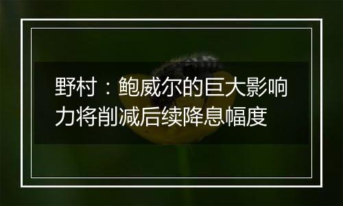 野村:鲍威尔的巨大影响力将削减后续降息幅度