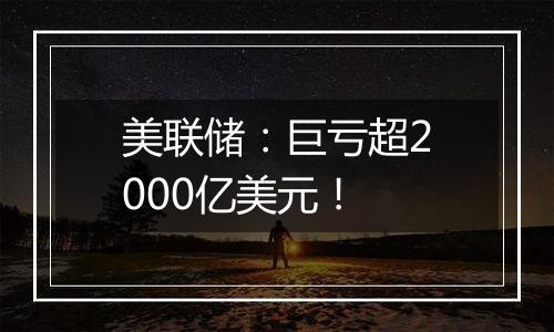 美联储:巨亏超2000亿美元!