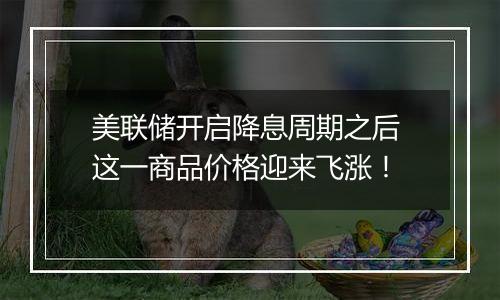美联储开启降息周期之后 这一商品价格迎来飞涨!