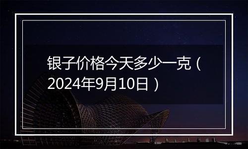 银子价格今天多少一克(2024年9月10日)
