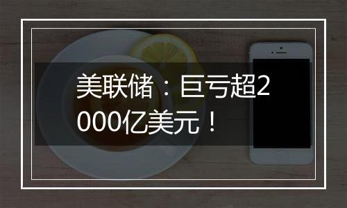美联储:巨亏超2000亿美元!