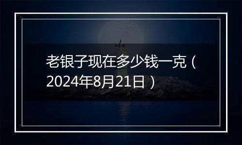 老银子现在多少钱一克(2024年8月21日)