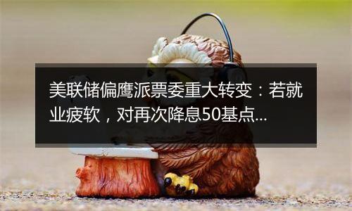 美联储偏鹰派票委重大转变:若就业疲软,对再次降息50基点持开放态度