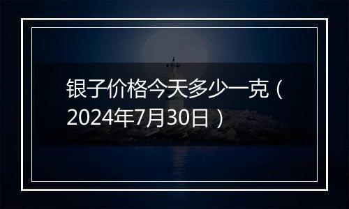 银子价格今天多少一克(2024年7月30日)