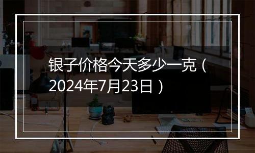 银子价格今天多少一克(2024年7月23日)
