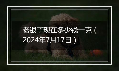 老银子现在多少钱一克(2024年7月17日)