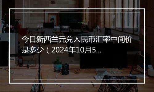 今日新西兰元兑人民币汇率中间价是多少（2024年10月5日）