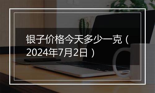 银子价格今天多少一克(2024年7月2日)