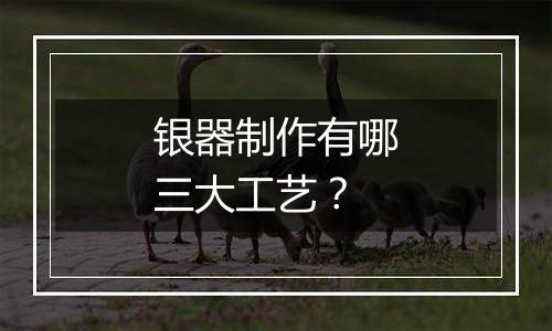 银器制作有哪三大工艺?