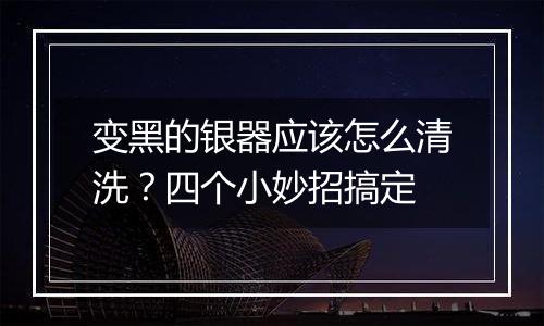 变黑的银器应该怎么清洗?四个小妙招搞定