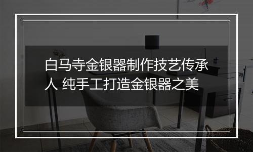 白马寺金银器制作技艺传承人 纯手工打造金银器之美