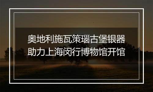 奥地利施瓦策瑙古堡银器助力上海闵行博物馆开馆