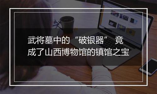 武将墓中的“破银器” 竟成了山西博物馆的镇馆之宝