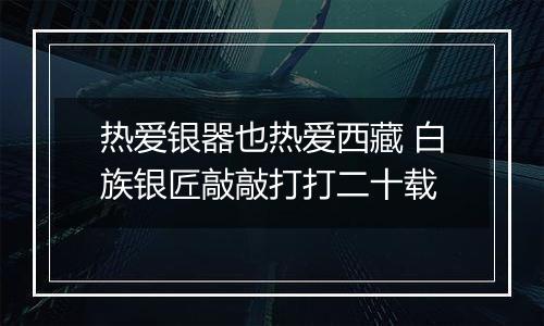 热爱银器也热爱西藏 白族银匠敲敲打打二十载