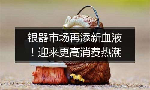 银器市场再添新血液!迎来更高消费热潮