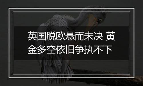 英国脱欧悬而未决 黄金多空依旧争执不下