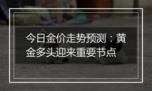 今日金价走势预测：黄金多头迎来重要节点