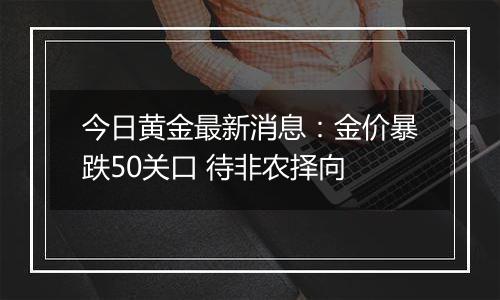 今日黄金最新消息：金价暴跌50关口 待非农择向