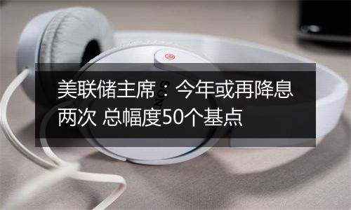 美联储主席:今年或再降息两次 总幅度50个基点