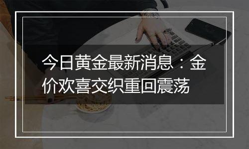 今日黄金最新消息:金价欢喜交织重回震荡
