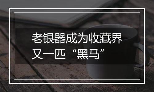 老银器成为收藏界又一匹“黑马”