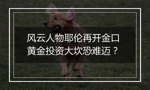 风云人物耶伦再开金口 黄金投资大坎恐难迈？