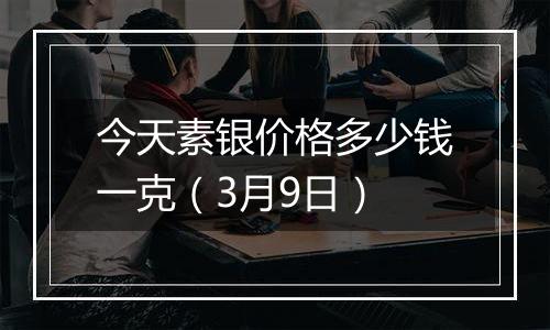 今天素银价格多少钱一克(3月9日)