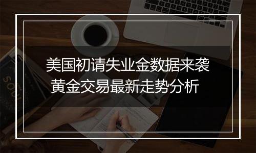 美国初请失业金数据来袭 黄金交易最新走势分析