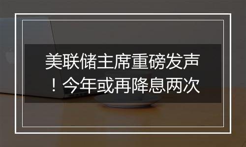 美联储主席重磅发声!今年或再降息两次