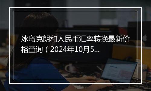 冰岛克朗和人民币汇率转换最新价格查询(2024年10月5日)