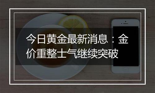 今日黄金最新消息：金价重整士气继续突破