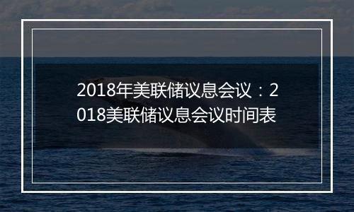 2018年美联储议息会议：2018美联储议息会议时间表