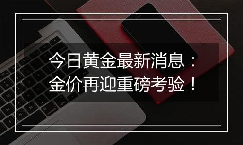 今日黄金最新消息:金价再迎重磅考验!