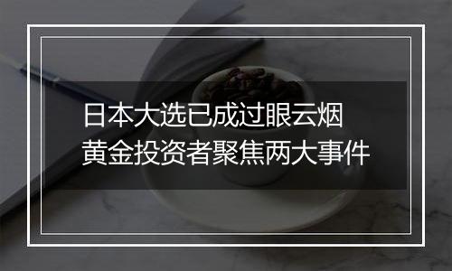日本大选已成过眼云烟 黄金投资者聚焦两大事件