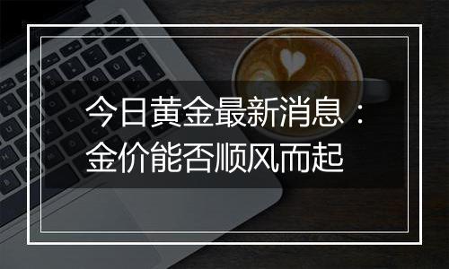 今日黄金最新消息：金价能否顺风而起