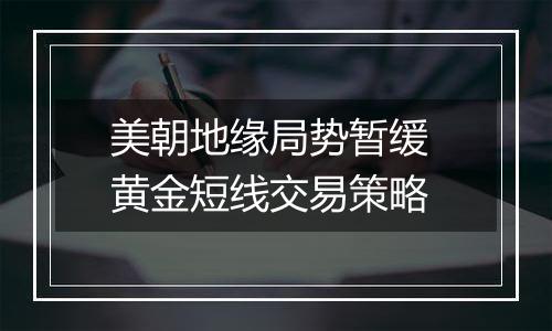 美朝地缘局势暂缓 黄金短线交易策略