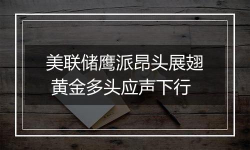 美联储鹰派昂头展翅 黄金多头应声下行
