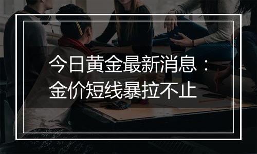 今日黄金最新消息:金价短线暴拉不止