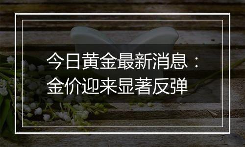 今日黄金最新消息：金价迎来显著反弹