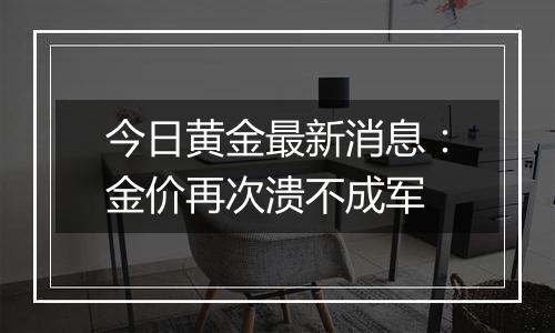 今日黄金最新消息：金价再次溃不成军